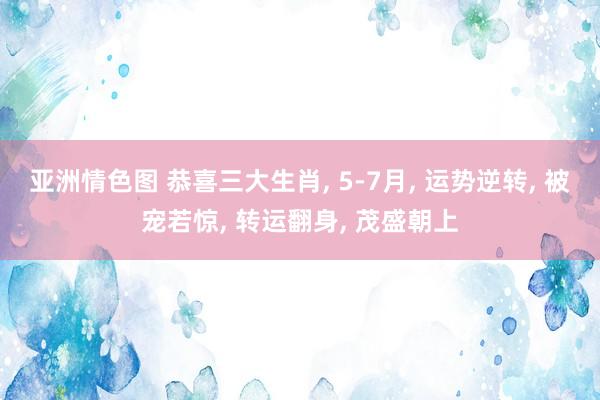 亚洲情色图 恭喜三大生肖， 5-7月， 运势逆转， 被宠若惊， 转运翻身， 茂盛朝上
