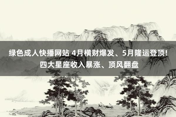 绿色成人快播网站 4月横财爆发、5月隆运登顶! 四大星座收入暴涨、顶风翻盘