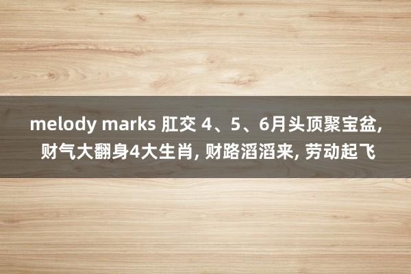melody marks 肛交 4、5、6月头顶聚宝盆， 财气大翻身4大生肖， 财路滔滔来， 劳动起飞