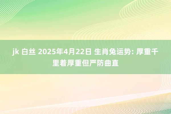 jk 白丝 2025年4月22日 生肖兔运势: 厚重千里着厚重但严防曲直