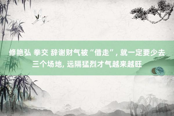 修艳弘 拳交 辞谢财气被“借走”， 就一定要少去三个场地， 远隔猛烈才气越来越旺