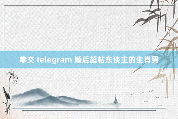 拳交 telegram 婚后超粘东谈主的生肖男