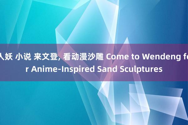 人妖 小说 来文登， 看动漫沙雕 Come to Wendeng for Anime-Inspired Sand Sculptures