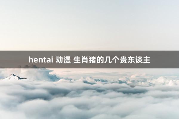 hentai 动漫 生肖猪的几个贵东谈主