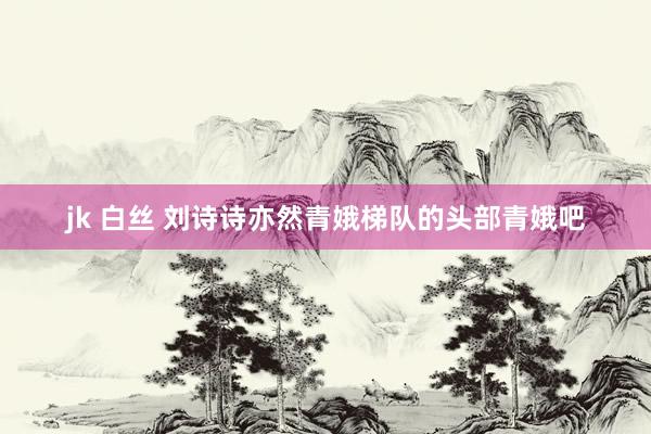 jk 白丝 刘诗诗亦然青娥梯队的头部青娥吧