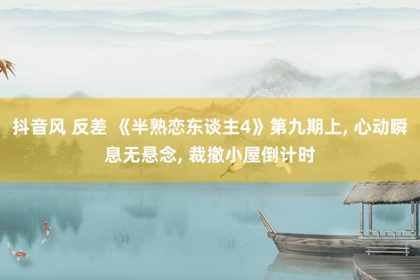 抖音风 反差 《半熟恋东谈主4》第九期上， 心动瞬息无悬念， 裁撤小屋倒计时