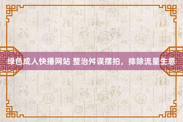 绿色成人快播网站 整治舛误摆拍，排除流量生意