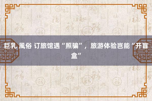巨乳 風俗 订旅馆遇“照骗”，旅游体验岂能“开盲盒”