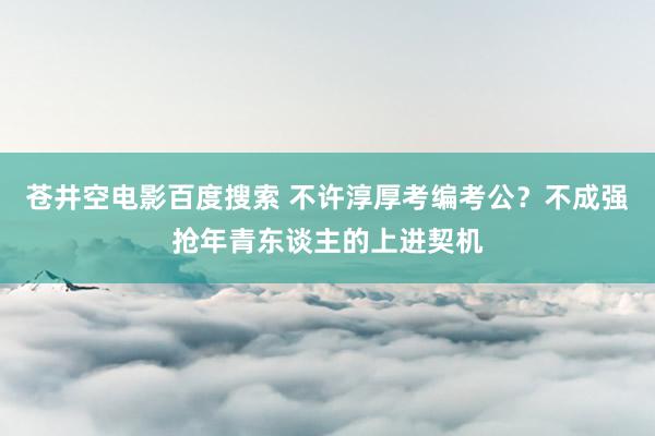 苍井空电影百度搜索 不许淳厚考编考公？不成强抢年青东谈主的上进契机