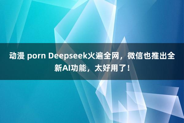 动漫 porn Deepseek火遍全网，微信也推出全新AI功能，太好用了！