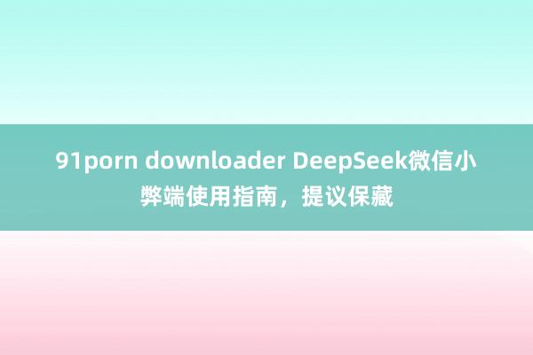 91porn downloader DeepSeek微信小弊端使用指南，提议保藏