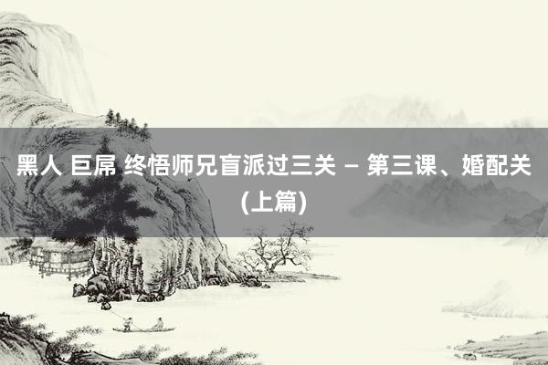 黑人 巨屌 终悟师兄盲派过三关 — 第三课、婚配关(上篇)
