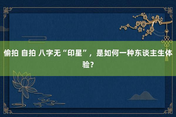偷拍 自拍 八字无“印星”，是如何一种东谈主生体验？