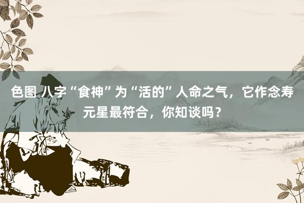 色图 八字“食神”为“活的”人命之气，它作念寿元星最符合，你知谈吗？