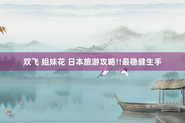 双飞 姐妹花 日本旅游攻略!!最稳健生手