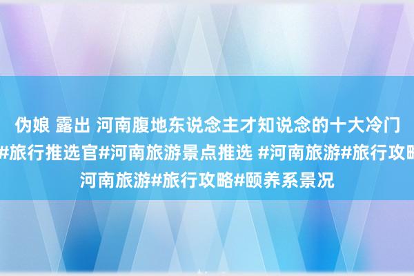 伪娘 露出 河南腹地东说念主才知说念的十大冷门绝好意思景点#旅行推选官#河南旅游景点推选 #河南旅游#旅行攻略#颐养系景况