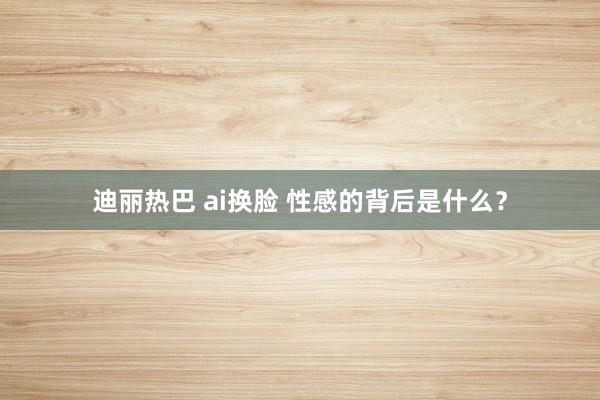 迪丽热巴 ai换脸 性感的背后是什么？