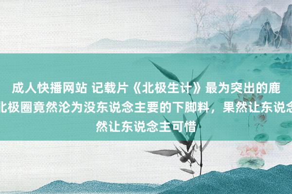 成人快播网站 记载片《北极生计》最为突出的鹿角，在北极圈竟然沦为没东说念主要的下脚料，果然让东说念主可惜