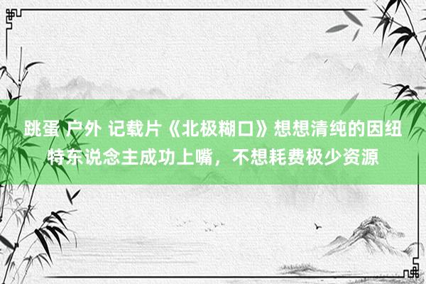 跳蛋 户外 记载片《北极糊口》想想清纯的因纽特东说念主成功上嘴，不想耗费极少资源