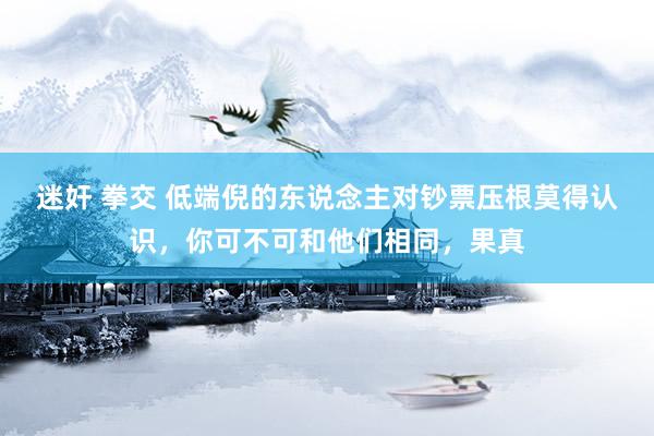 迷奸 拳交 低端倪的东说念主对钞票压根莫得认识，你可不可和他们相同，果真