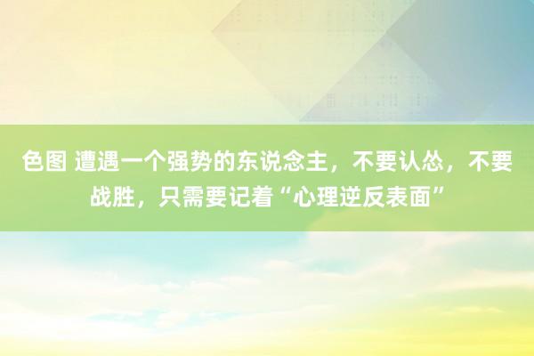 色图 遭遇一个强势的东说念主，不要认怂，不要战胜，只需要记着“心理逆反表面”