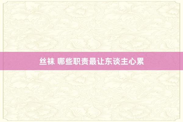 丝袜 哪些职责最让东谈主心累