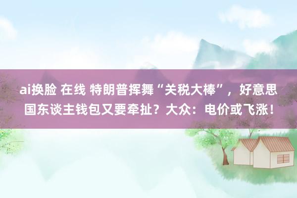ai换脸 在线 特朗普挥舞“关税大棒”，好意思国东谈主钱包又要牵扯？大众：电价或飞涨！