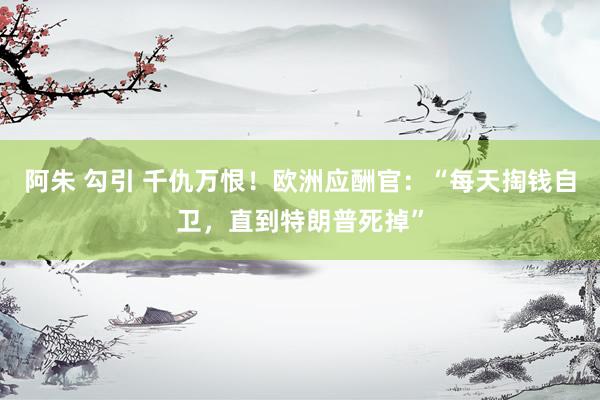 阿朱 勾引 千仇万恨！欧洲应酬官：“每天掏钱自卫，直到特朗普死掉”