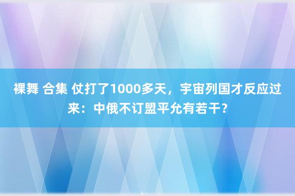 裸舞 合集 仗打了1000多天，宇宙列国才反应过来：中俄不订盟平允有若干？