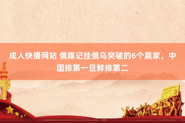 成人快播网站 俄媒记挂俄乌突破的6个赢家，中国排第一旦鲜排第二