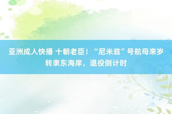 亚洲成人快播 十朝老臣！“尼米兹”号航母来岁转隶东海岸，退役倒计时