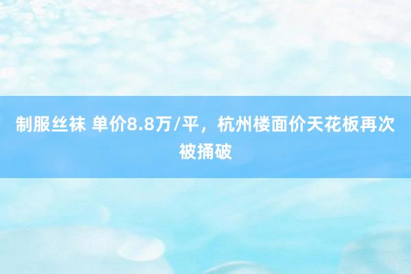 制服丝袜 单价8.8万/平，杭州楼面价天花板再次被捅破