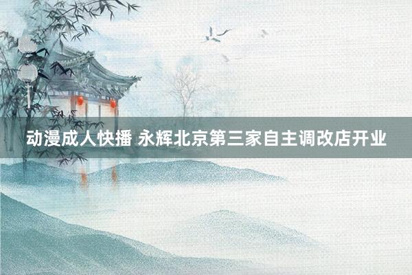 动漫成人快播 永辉北京第三家自主调改店开业