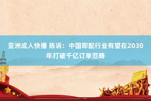 亚洲成人快播 陈诉：中国即配行业有望在2030年打破千亿订单范畴