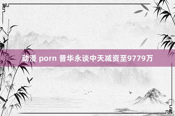 动漫 porn 普华永谈中天减资至9779万