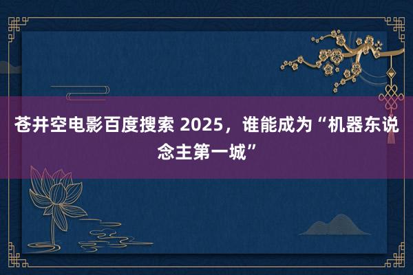 苍井空电影百度搜索 2025，谁能成为“机器东说念主第一城”